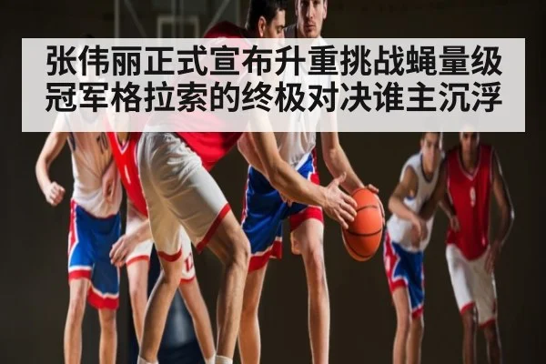 张伟丽正式宣布升重挑战蝇量级冠军格拉索的终极对决谁主沉浮 | kaiyun sports