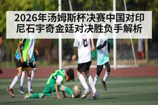 2026年汤姆斯杯决赛中国对印尼石宇奇金廷对决胜负手解析（kaiyun sports）